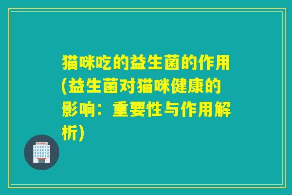 猫咪吃的益生菌的作用(益生菌对猫咪健康的影响:重要性与作用解析) 猫咪吃的益生菌的作用(益生菌对猫咪健康的影响:重要性与作用解析)