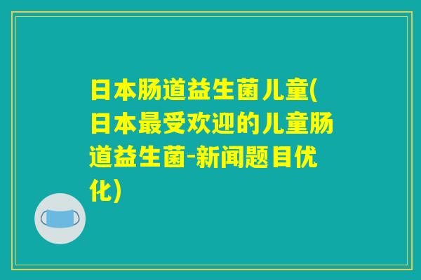 日本肠道益生菌儿童(日本最受欢迎的儿童肠道益生菌-新闻题目优化)