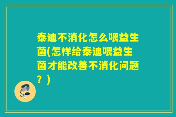泰迪不消化怎么喂益生菌(怎样给泰迪喂益生菌才能改善不消化问题？)