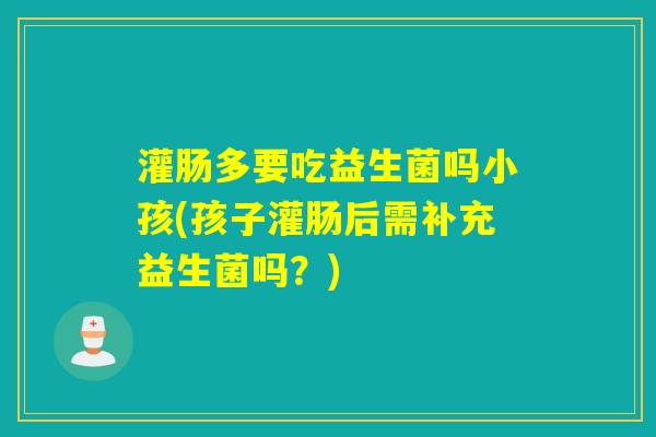 灌肠多要吃益生菌吗小孩(孩子灌肠后需补充益生菌吗？)