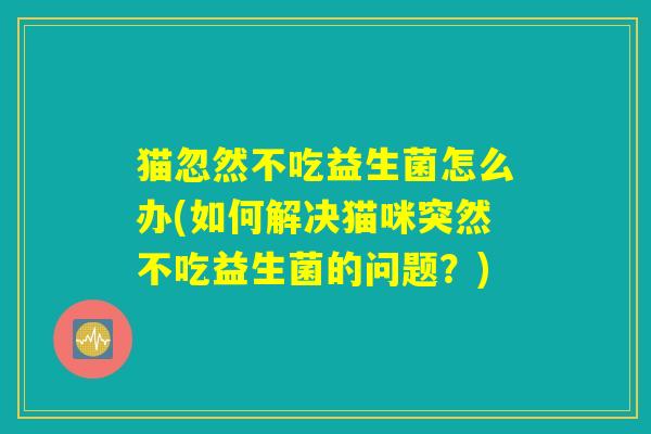 猫忽然不吃益生菌怎么办(如何解决猫咪突然不吃益生菌的问题？)