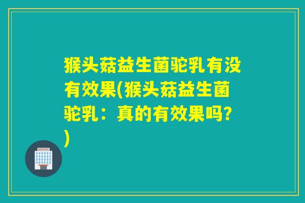 猴头菇益生菌驼乳有没有效果(猴头菇益生菌驼乳：真的有效果吗？)