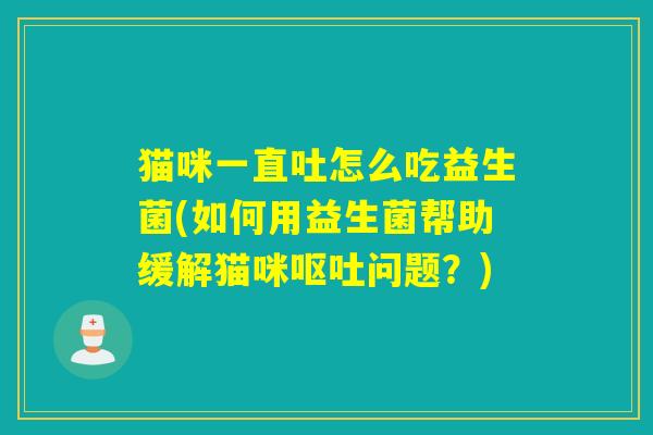 猫咪一直吐怎么吃益生菌(如何用益生菌帮助缓解猫咪呕吐问题？)