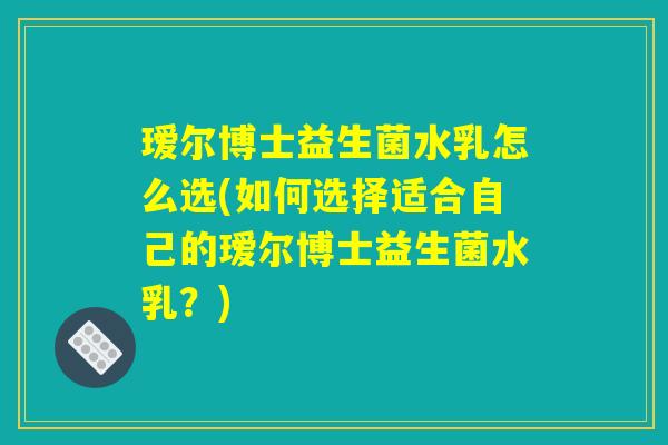瑷尔博士益生菌水乳怎么选(如何选择适合自己的瑷尔博士益生菌水乳？)