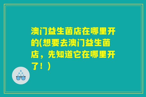 澳门益生菌店在哪里开的(想要去澳门益生菌店，先知道它在哪里开了！)