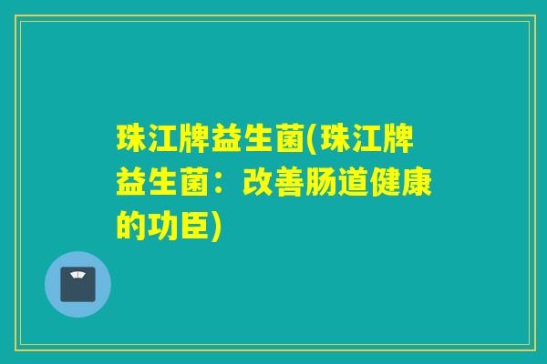 珠江牌益生菌(珠江牌益生菌:改善肠道健康的功臣) 珠江牌益生菌(珠江牌益生菌:改善肠道健康的功臣)