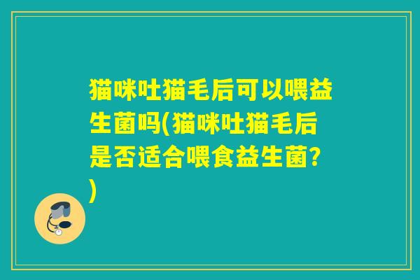 猫咪吐猫毛后可以喂益生菌吗(猫咪吐猫毛后是否适合喂食益生菌？)