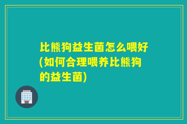 比熊狗益生菌怎么喂好(如何合理喂养比熊狗的益生菌)
