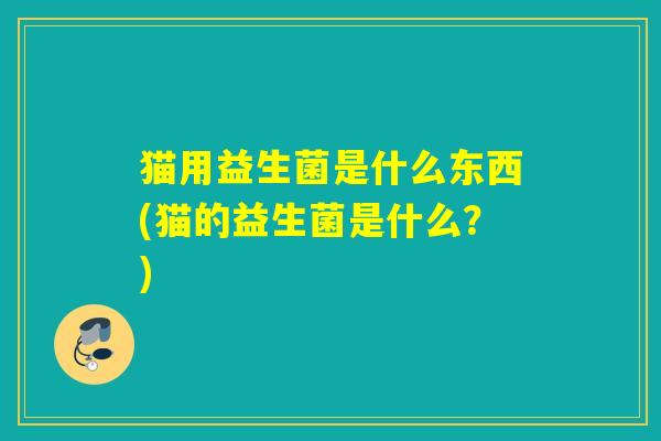 猫用益生菌是什么东西(猫的益生菌是什么?) 猫用益生菌是什么东西(猫的益生菌是什么?)