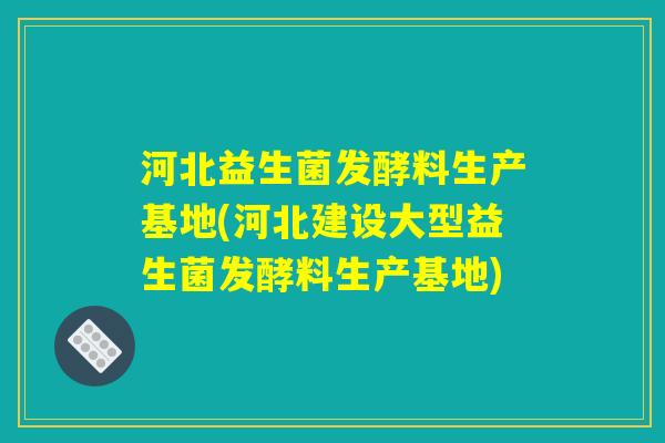 河北益生菌发酵料生产基地(河北建设大型益生菌发酵料生产基地)