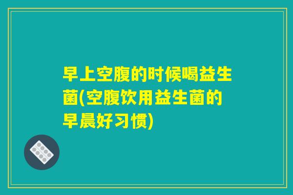 早上空腹的时候喝益生菌(空腹饮用益生菌的早晨好习惯)