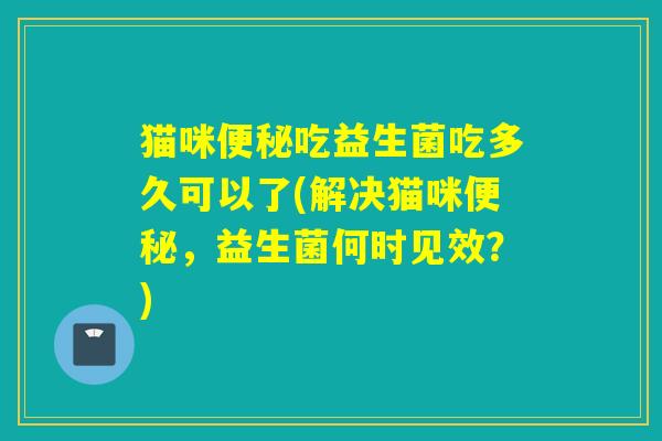 猫咪便秘吃益生菌吃多久可以了(解决猫咪便秘，益生菌何时见效？)