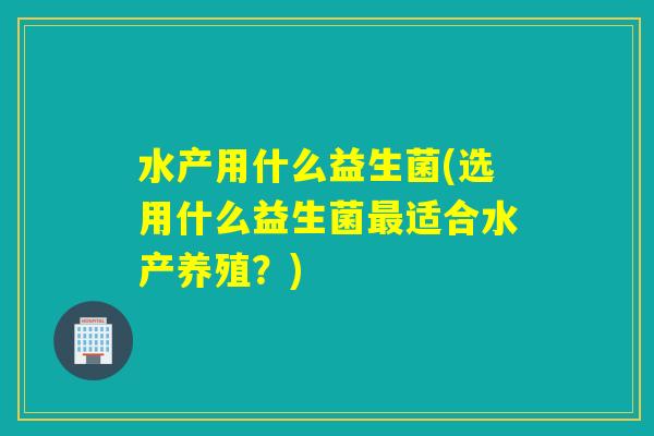 水产用什么益生菌(选用什么益生菌最适合水产养殖？)