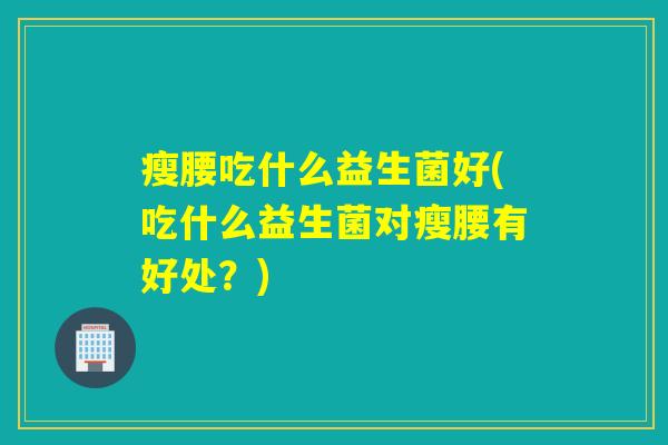 瘦腰吃什么益生菌好(吃什么益生菌对瘦腰有好处？)