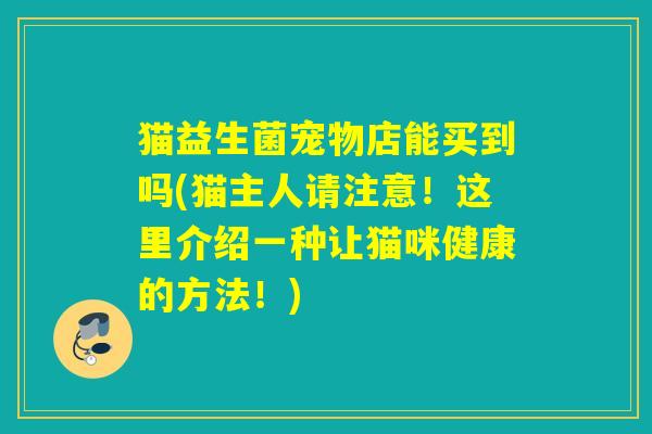 猫益生菌宠物店能买到吗(猫主人请注意！这里介绍一种让猫咪健康的方法！)