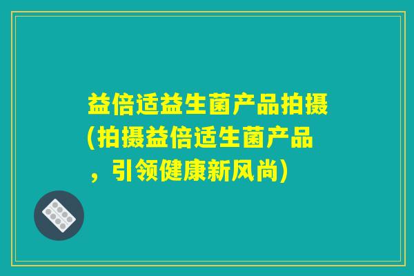 益倍适益生菌产品拍摄(拍摄益倍适生菌产品，引领健康新风尚)