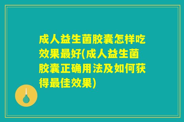 成人益生菌胶囊怎样吃效果最好(成人益生菌胶囊正确用法及如何获得最佳效果)