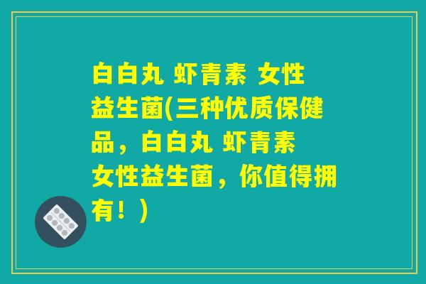 白白丸 虾青素 女性益生菌(三种优质保健品，白白丸 虾青素 女性益生菌，你值得拥有！)