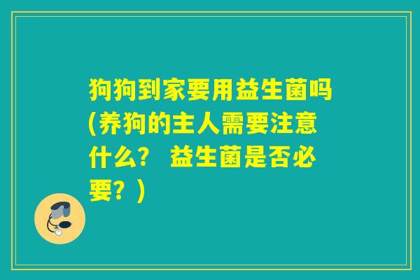狗狗到家要用益生菌吗(养狗的主人需要注意什么？ 益生菌是否必要？)