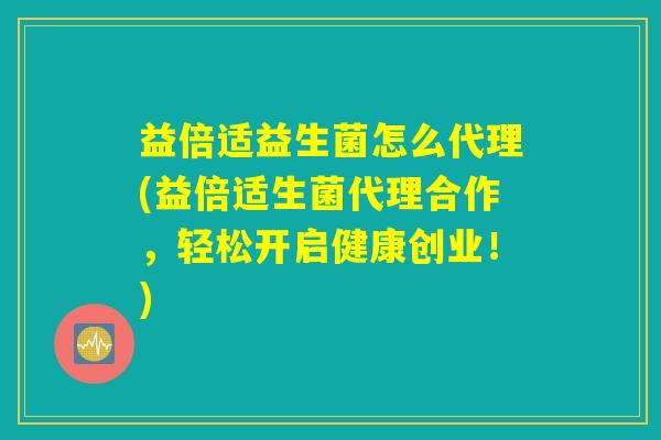 益倍适益生菌怎么代理(益倍适生菌代理合作，轻松开启健康创业！)