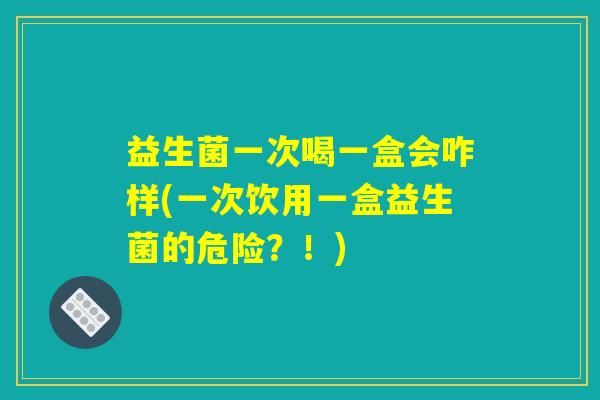 益生菌一次喝一盒会咋样(一次饮用一盒益生菌的危险？！)