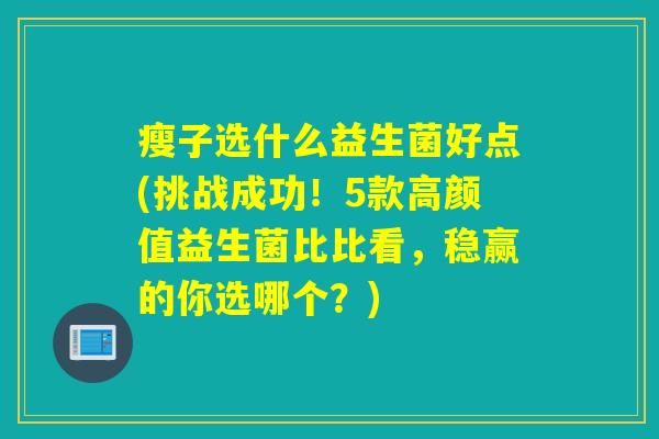 瘦子选什么益生菌好点(挑战成功！5款高颜值益生菌比比看，稳赢的你选哪个？)