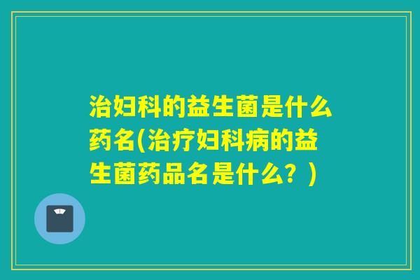 治妇科的益生菌是什么药名(治疗妇科病的益生菌药品名是什么？)