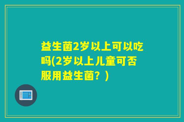 益生菌2岁以上可以吃吗(2岁以上儿童可否服用益生菌？)