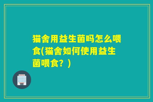 猫舍用益生菌吗怎么喂食(猫舍如何使用益生菌喂食？)