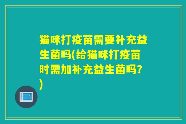 猫咪打疫苗需要补充益生菌吗(给猫咪打疫苗时需加补充益生菌吗？)