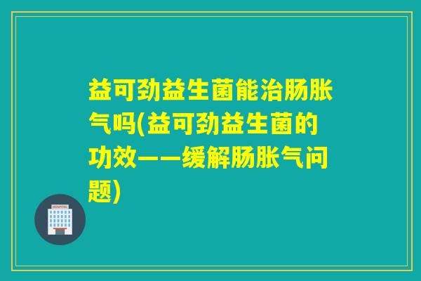 益可劲益生菌能治肠胀气吗(益可劲益生菌的功效——缓解肠胀气问题)