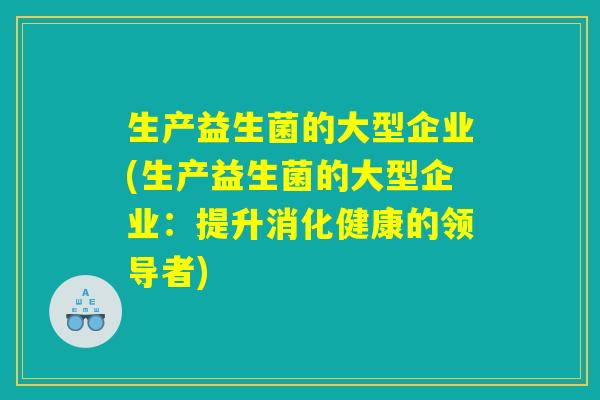 生产益生菌的大型企业(生产益生菌的大型企业：提升消化健康的领导者)