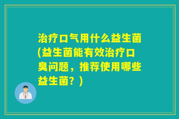 治疗口气用什么益生菌(益生菌能有效治疗口臭问题，推荐使用哪些益生菌？)