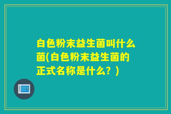 白色粉末益生菌叫什么菌(白色粉末益生菌的正式名称是什么？)