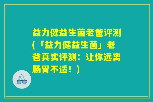益力健益生菌老爸评测(「益力健益生菌」老爸真实评测：让你远离肠胃不适！)