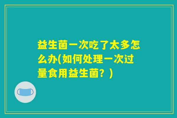 益生菌一次吃了太多怎么办(如何处理一次过量食用益生菌？)
