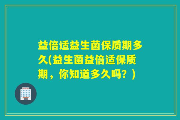 益倍适益生菌保质期多久(益生菌益倍适保质期，你知道多久吗？)