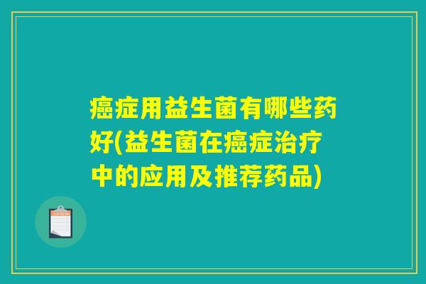 癌症用益生菌有哪些药好(益生菌在癌症治疗中的应用及推荐药品)