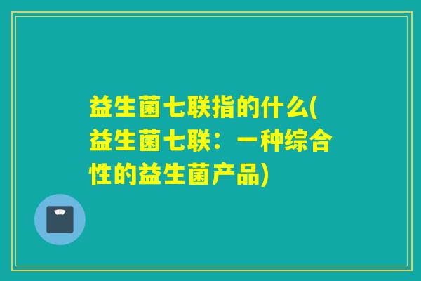 益生菌七联指的什么(益生菌七联:一种综合性的益生菌产品) 益生菌七联指的什么(益生菌七联:一种综合性的益生菌产品)