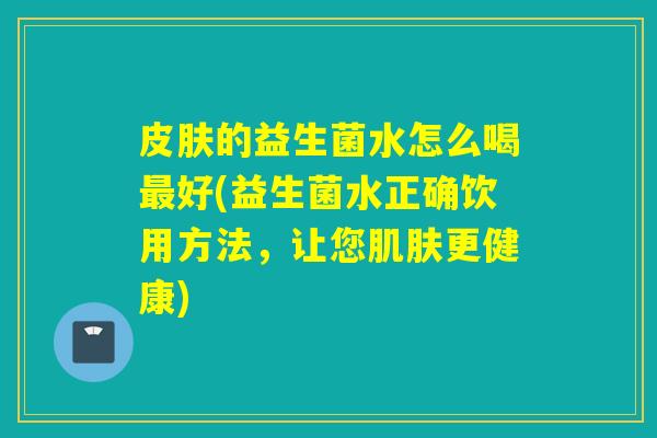 皮肤的益生菌水怎么喝最好(益生菌水正确饮用方法，让您肌肤更健康)