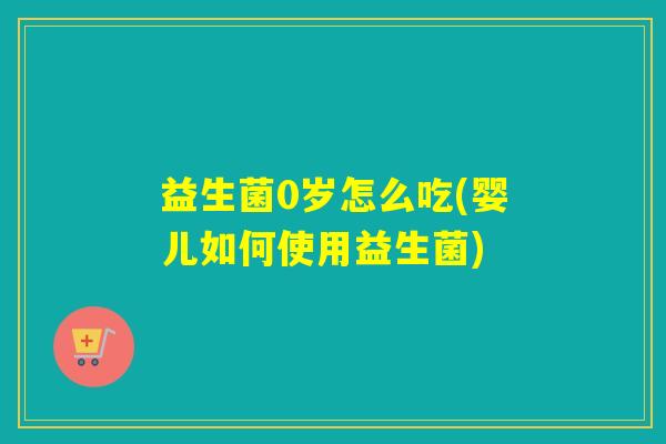 益生菌0岁怎么吃(婴儿如何使用益生菌)