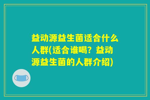 益动源益生菌适合什么人群(适合谁喝？益动源益生菌的人群介绍)