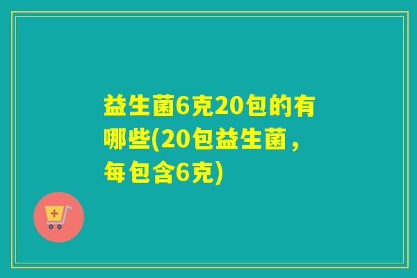 益生菌6克20包的有哪些(20包益生菌，每包含6克)