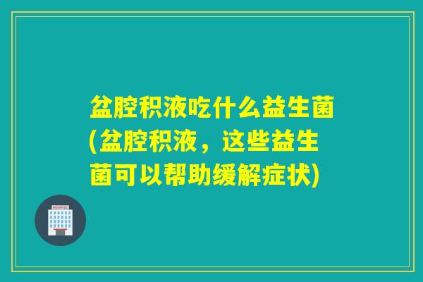 盆腔积液吃什么益生菌(盆腔积液,这些益生菌可以帮助缓解症状) 盆腔积液吃什么益生菌(盆腔积液,这些益生菌可以帮助缓解症状)