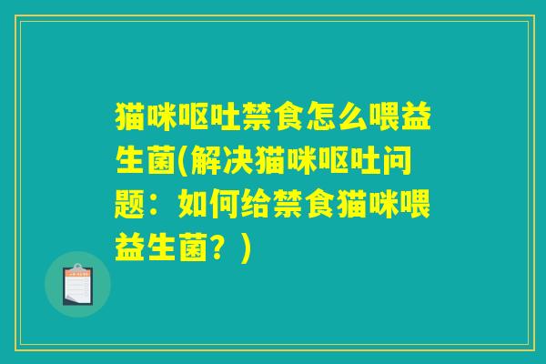 猫咪呕吐禁食怎么喂益生菌(解决猫咪呕吐问题：如何给禁食猫咪喂益生菌？)
