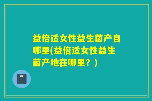 益倍适女性益生菌产自哪里(益倍适女性益生菌产地在哪里？)