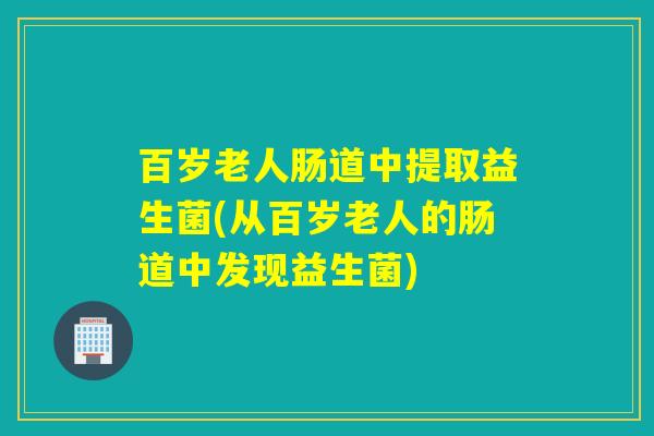 百岁老人肠道中提取益生菌(从百岁老人的肠道中发现益生菌)