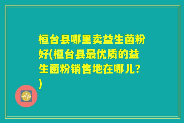 桓台县哪里卖益生菌粉好(桓台县最优质的益生菌粉销售地在哪儿？)