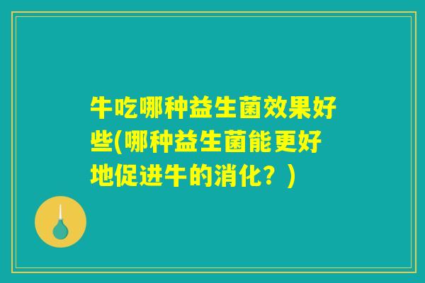 牛吃哪种益生菌效果好些(哪种益生菌能更好地促进牛的消化?) 牛吃哪种益生菌效果好些(哪种益生菌能更好地促进牛的消化?)