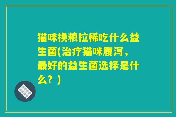 猫咪换粮拉稀吃什么益生菌(治疗猫咪腹泻，最好的益生菌选择是什么？)